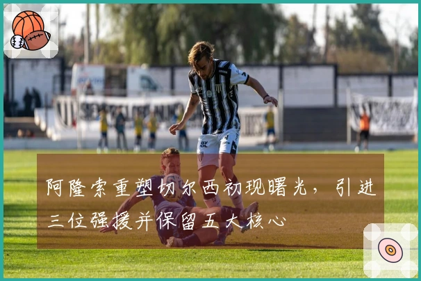 阿隆索重塑切尔西初现曙光，引进三位强援并保留五大核心
